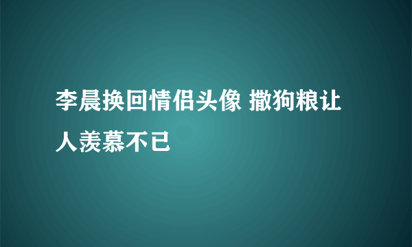 李晨换回情侣头像 撒狗粮让人羡慕不已