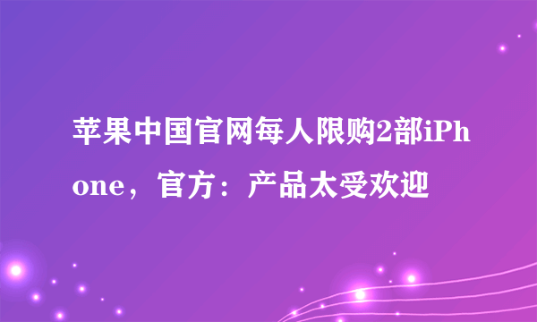 苹果中国官网每人限购2部iPhone，官方：产品太受欢迎