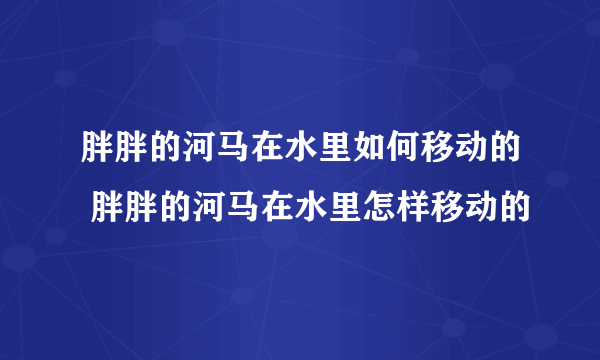 胖胖的河马在水里如何移动的 胖胖的河马在水里怎样移动的