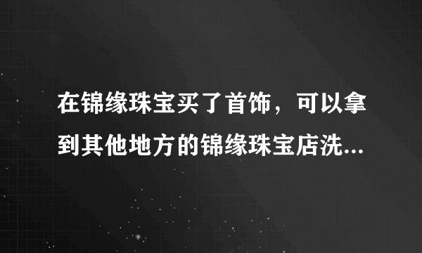 在锦缘珠宝买了首饰，可以拿到其他地方的锦缘珠宝店洗清和维护么？