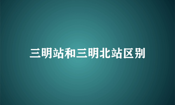 三明站和三明北站区别