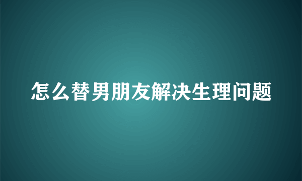 怎么替男朋友解决生理问题