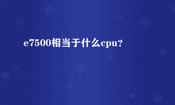 e7500相当于什么cpu？