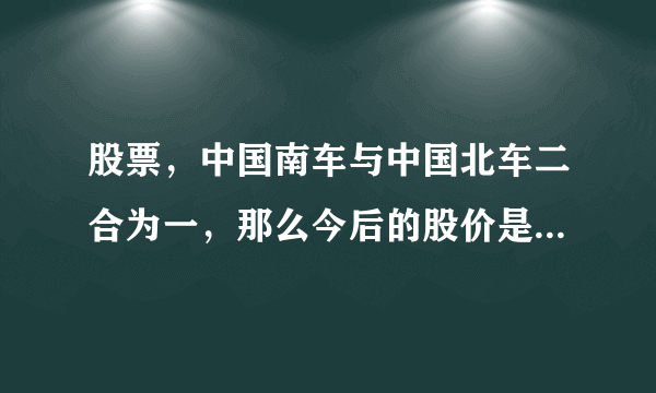 股票，中国南车与中国北车二合为一，那么今后的股价是跌还是涨？请邦助分析。谢谢。