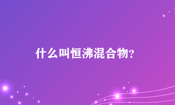 什么叫恒沸混合物？