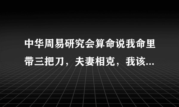 中华周易研究会算命说我命里带三把刀，夫妻相克，我该咋办?救命啊？