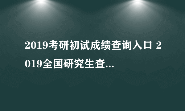 2019考研初试成绩查询入口 2019全国研究生查分国家线汇总