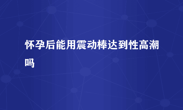 怀孕后能用震动棒达到性高潮吗