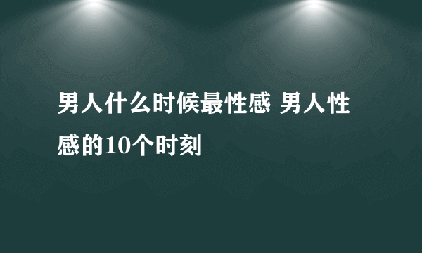 男人什么时候最性感 男人性感的10个时刻