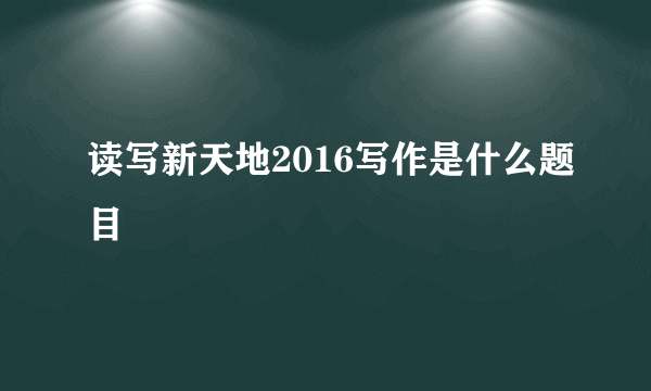 读写新天地2016写作是什么题目