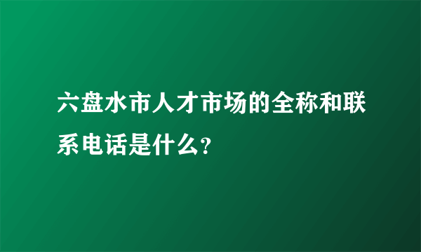 六盘水市人才市场的全称和联系电话是什么？