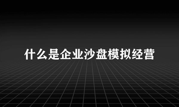 什么是企业沙盘模拟经营