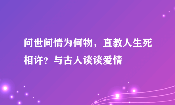 问世间情为何物，直教人生死相许？与古人谈谈爱情