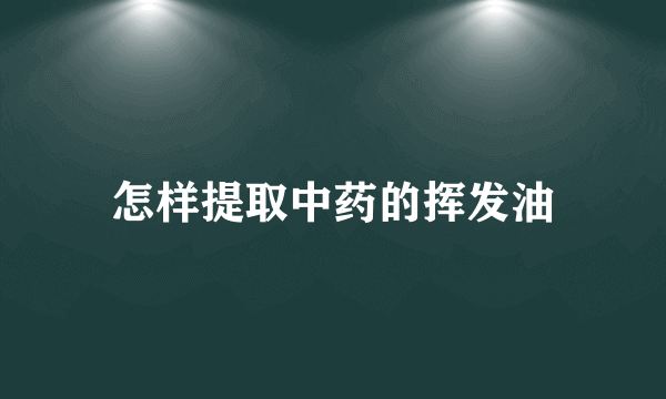 怎样提取中药的挥发油