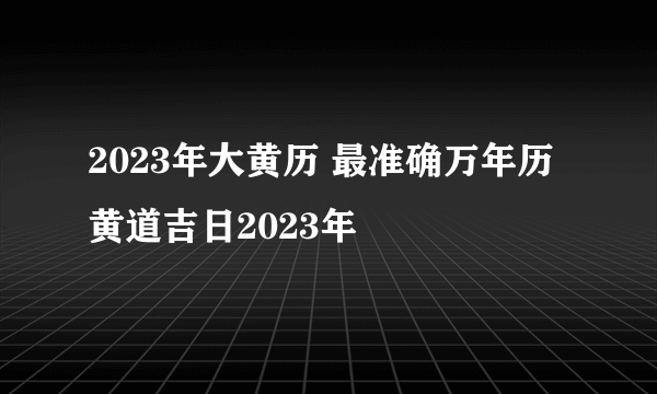 2023年大黄历 最准确万年历黄道吉日2023年