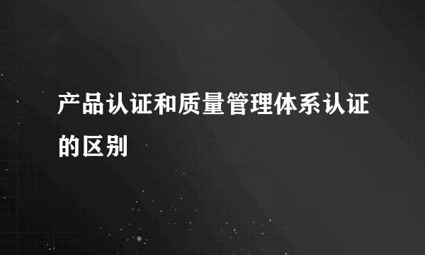 产品认证和质量管理体系认证的区别