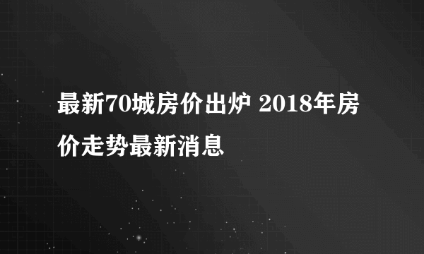 最新70城房价出炉 2018年房价走势最新消息