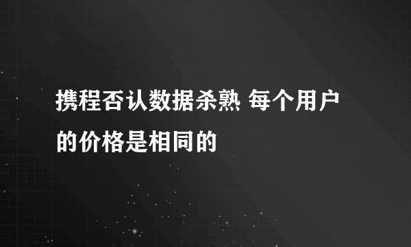 携程否认数据杀熟 每个用户的价格是相同的