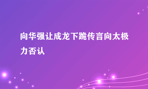 向华强让成龙下跪传言向太极力否认