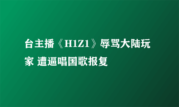 台主播《H1Z1》辱骂大陆玩家 遭逼唱国歌报复