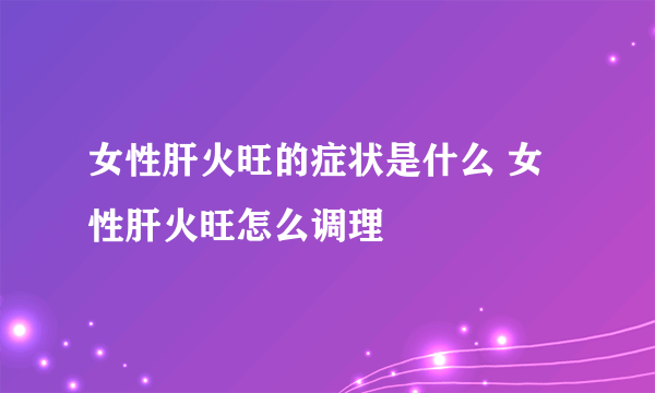 女性肝火旺的症状是什么 女性肝火旺怎么调理