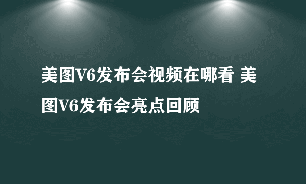 美图V6发布会视频在哪看 美图V6发布会亮点回顾