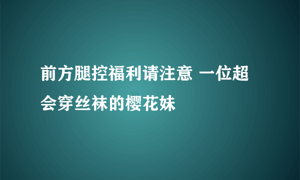 前方腿控福利请注意 一位超会穿丝袜的樱花妹