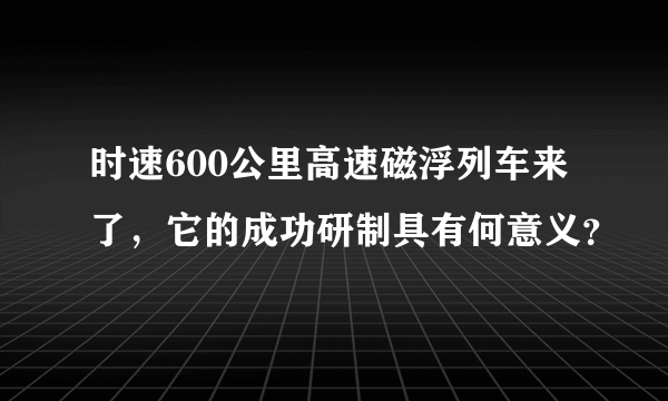 时速600公里高速磁浮列车来了，它的成功研制具有何意义？