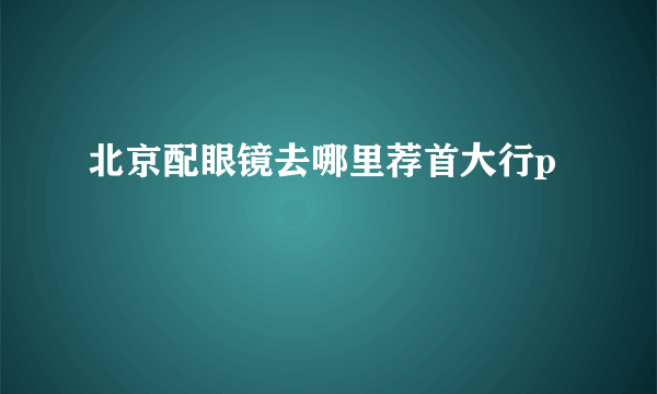 北京配眼镜去哪里荐首大行p