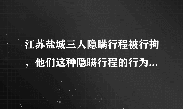 江苏盐城三人隐瞒行程被行拘，他们这种隐瞒行程的行为有什么安全隐患？