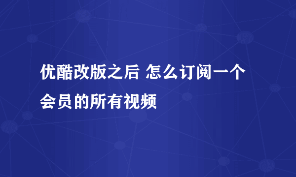 优酷改版之后 怎么订阅一个会员的所有视频