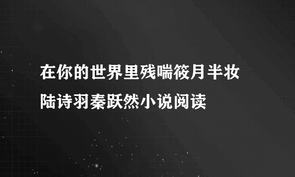 在你的世界里残喘筱月半妆 陆诗羽秦跃然小说阅读