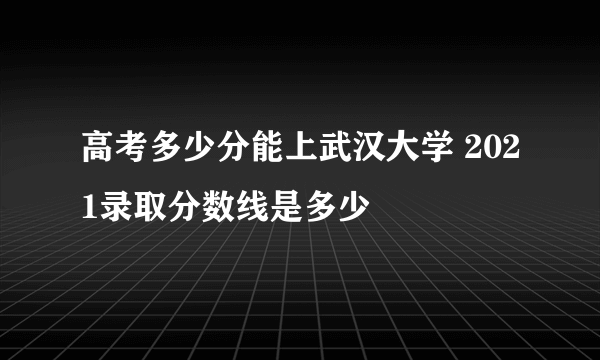 高考多少分能上武汉大学 2021录取分数线是多少