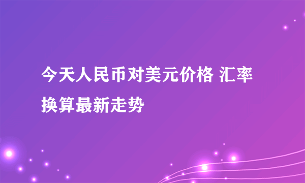 今天人民币对美元价格 汇率换算最新走势