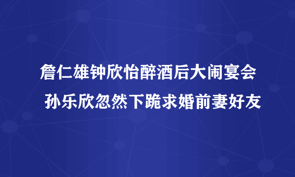 詹仁雄钟欣怡醉酒后大闹宴会 孙乐欣忽然下跪求婚前妻好友