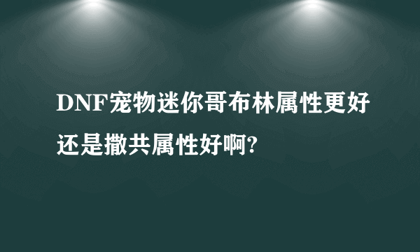 DNF宠物迷你哥布林属性更好还是撒共属性好啊?