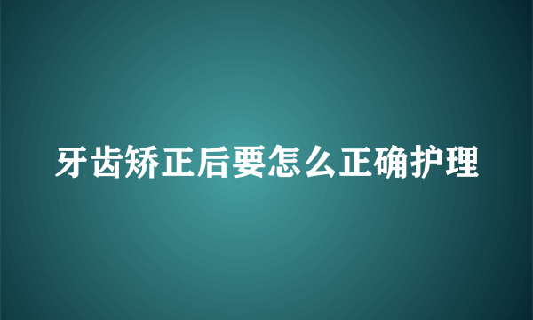 牙齿矫正后要怎么正确护理