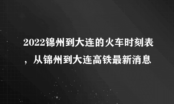 2022锦州到大连的火车时刻表，从锦州到大连高铁最新消息