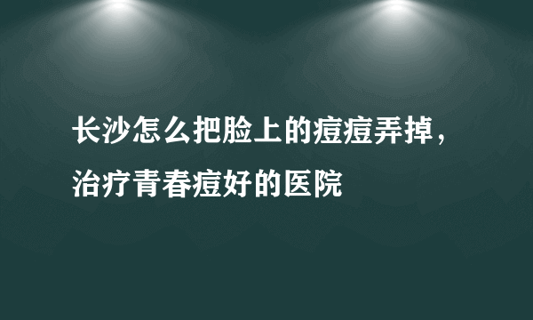 长沙怎么把脸上的痘痘弄掉，治疗青春痘好的医院