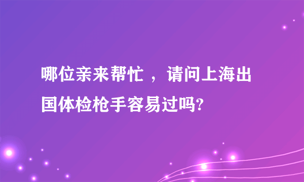 哪位亲来帮忙 ，请问上海出国体检枪手容易过吗?