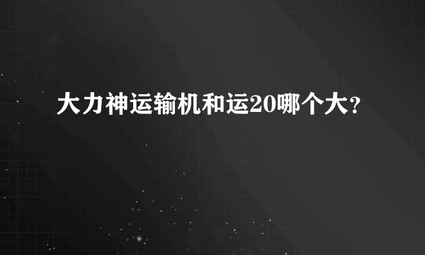 大力神运输机和运20哪个大？