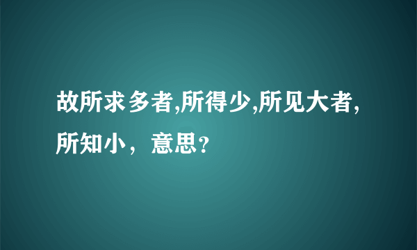 故所求多者,所得少,所见大者,所知小，意思？