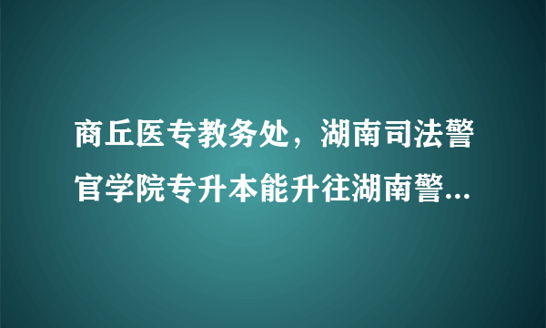 商丘医专教务处，湖南司法警官学院专升本能升往湖南警察学校吗