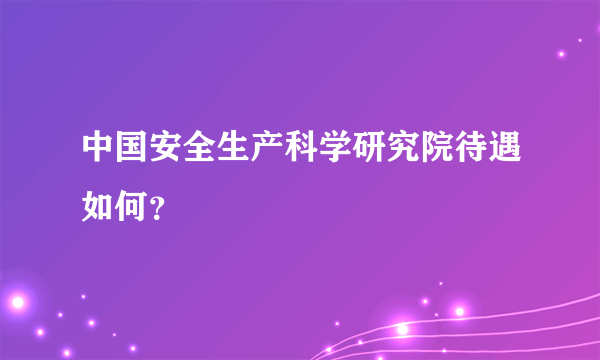 中国安全生产科学研究院待遇如何？