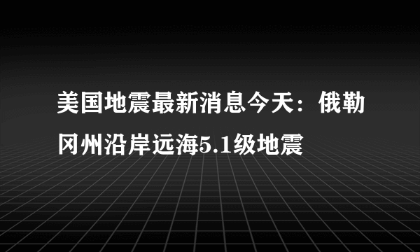 美国地震最新消息今天：俄勒冈州沿岸远海5.1级地震