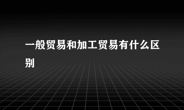 一般贸易和加工贸易有什么区别