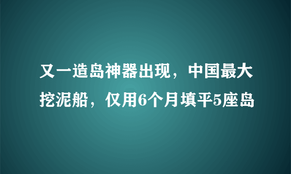 又一造岛神器出现，中国最大挖泥船，仅用6个月填平5座岛