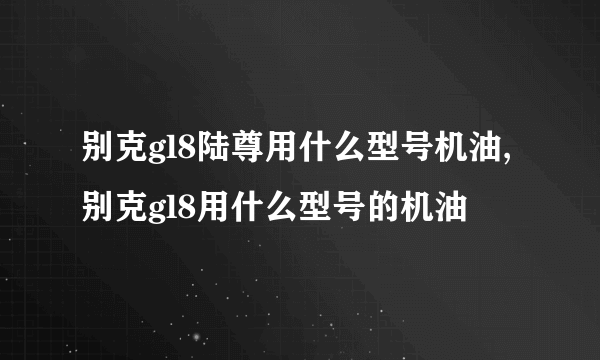 别克gl8陆尊用什么型号机油,别克gl8用什么型号的机油