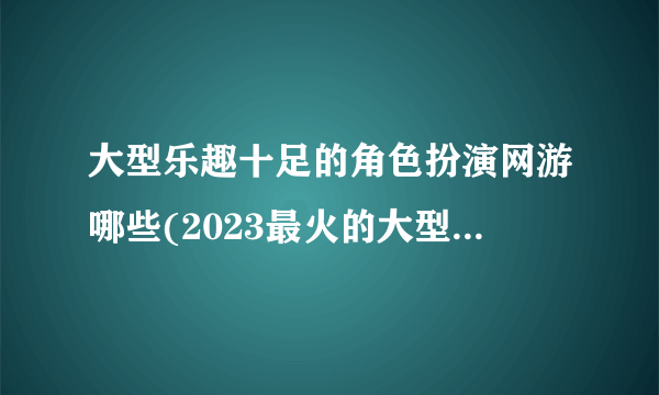 大型乐趣十足的角色扮演网游哪些(2023最火的大型3d角色扮演手游盘点)