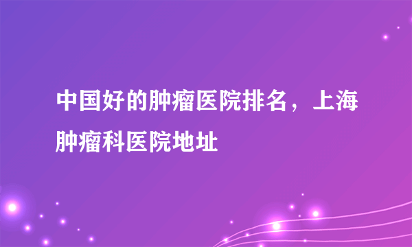 中国好的肿瘤医院排名，上海肿瘤科医院地址